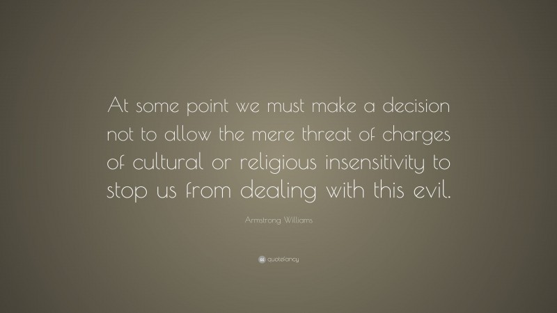Armstrong Williams Quote: “At some point we must make a decision not to allow the mere threat of charges of cultural or religious insensitivity to stop us from dealing with this evil.”