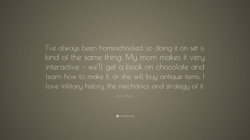 Atticus Shaffer Quote: “I’ve always been homeschooled, so doing it on set is kind of the same thing. My mom makes it very interactive – we’ll get a book on chocolate and learn how to make it, or she will buy antique items. I love military history, the mechanics and strategy of it.”