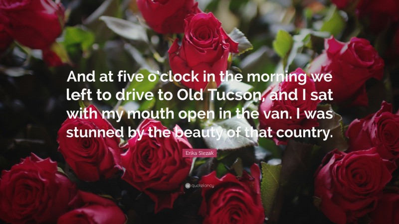 Erika Slezak Quote: “And at five o’clock in the morning we left to drive to Old Tucson, and I sat with my mouth open in the van. I was stunned by the beauty of that country.”