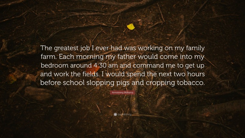 Armstrong Williams Quote: “The greatest job I ever had was working on my family farm. Each morning my father would come into my bedroom around 4:30 am and command me to get up and work the fields. I would spend the next two hours before school slopping pigs and cropping tobacco.”