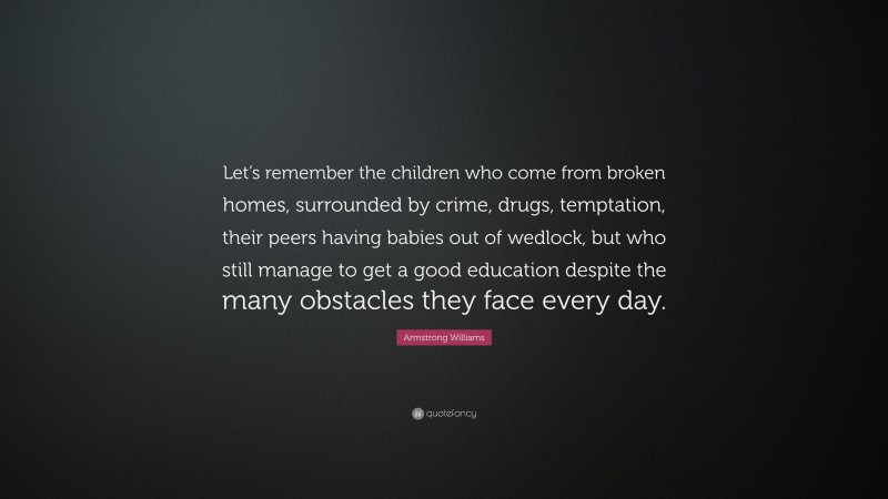 Armstrong Williams Quote: “Let’s remember the children who come from broken homes, surrounded by crime, drugs, temptation, their peers having babies out of wedlock, but who still manage to get a good education despite the many obstacles they face every day.”