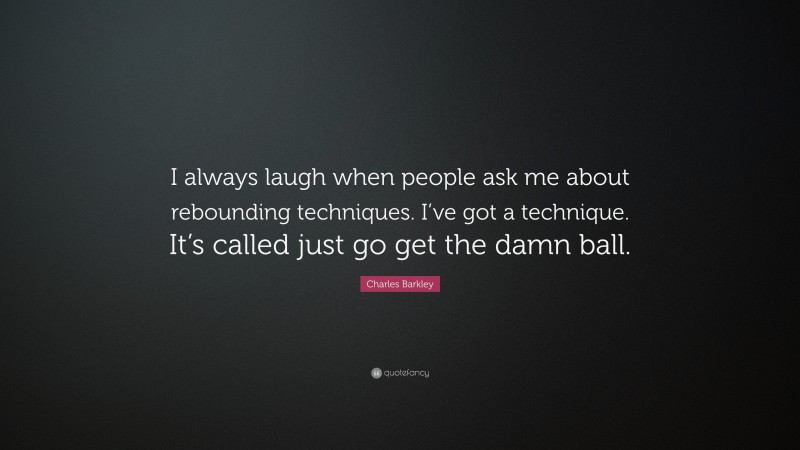 Charles Barkley Quote: “I always laugh when people ask me about rebounding techniques. I’ve got a technique. It’s called just go get the damn ball.”