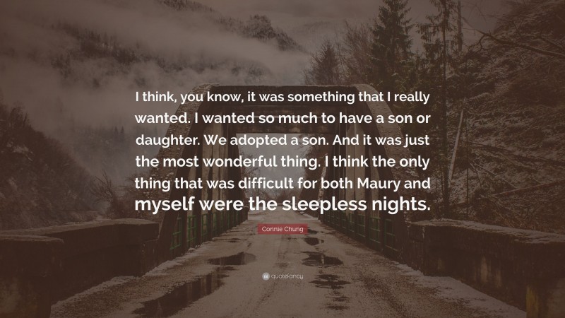 Connie Chung Quote: “I think, you know, it was something that I really wanted. I wanted so much to have a son or daughter. We adopted a son. And it was just the most wonderful thing. I think the only thing that was difficult for both Maury and myself were the sleepless nights.”