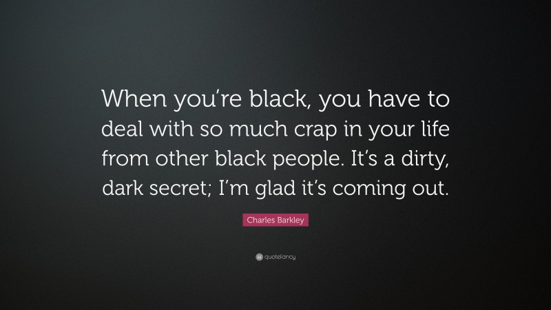 Charles Barkley Quote: “When you’re black, you have to deal with so much crap in your life from other black people. It’s a dirty, dark secret; I’m glad it’s coming out.”