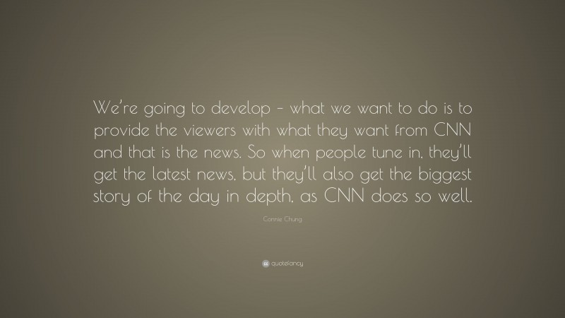 Connie Chung Quote: “We’re going to develop – what we want to do is to provide the viewers with what they want from CNN and that is the news. So when people tune in, they’ll get the latest news, but they’ll also get the biggest story of the day in depth, as CNN does so well.”