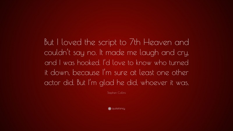 Stephen Collins Quote: “But I loved the script to 7th Heaven and couldn’t say no. It made me laugh and cry, and I was hooked. I’d love to know who turned it down, because I’m sure at least one other actor did. But I’m glad he did, whoever it was.”