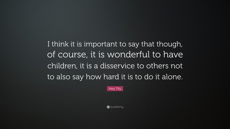 Meg Tilly Quote: “I think it is important to say that though, of course, it is wonderful to have children, it is a disservice to others not to also say how hard it is to do it alone.”