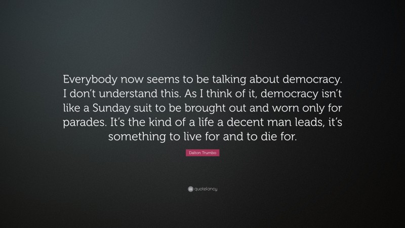 Dalton Trumbo Quote: “Everybody now seems to be talking about democracy. I don’t understand this. As I think of it, democracy isn’t like a Sunday suit to be brought out and worn only for parades. It’s the kind of a life a decent man leads, it’s something to live for and to die for.”