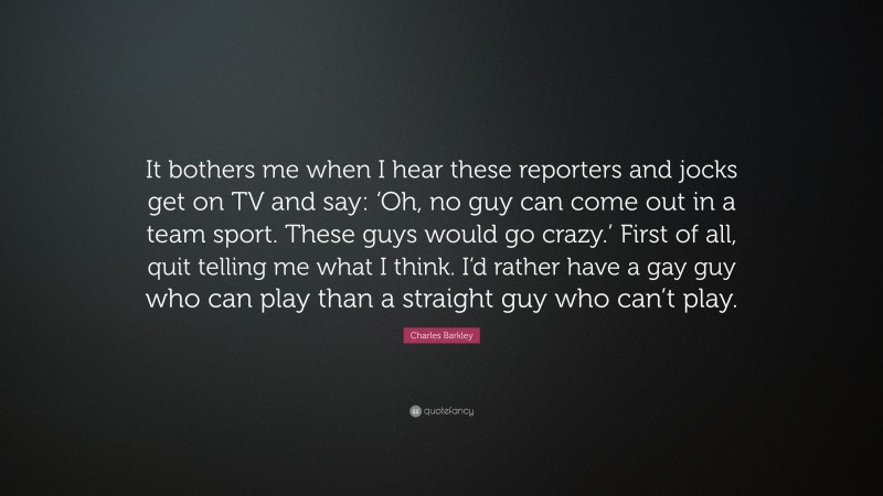 Charles Barkley Quote: “It bothers me when I hear these reporters and jocks get on TV and say: ‘Oh, no guy can come out in a team sport. These guys would go crazy.’ First of all, quit telling me what I think. I’d rather have a gay guy who can play than a straight guy who can’t play.”
