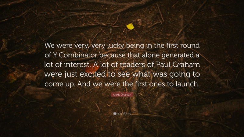 Alexis Ohanian Quote: “We were very, very lucky being in the first round of Y Combinator because that alone generated a lot of interest. A lot of readers of Paul Graham were just excited to see what was going to come up. And we were the first ones to launch.”