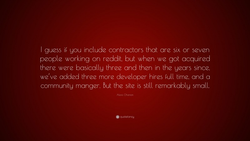 Alexis Ohanian Quote: “I guess if you include contractors that are six or seven people working on reddit, but when we got acquired there were basically three and then in the years since, we’ve added three more developer hires full time, and a community manger. But the site is still remarkably small.”