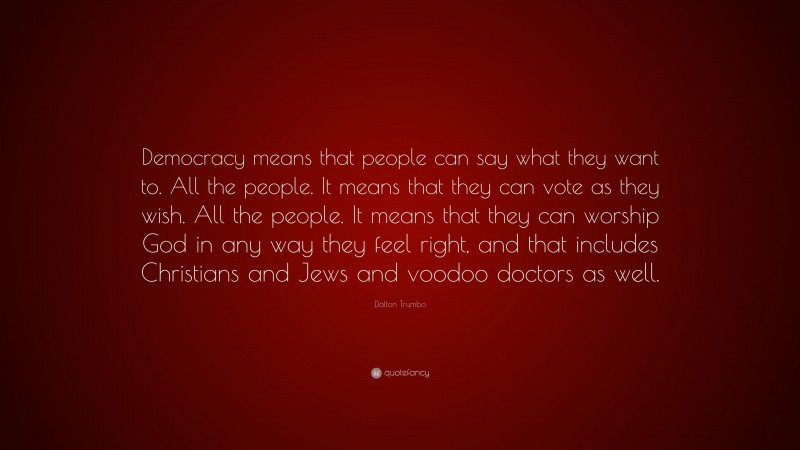Dalton Trumbo Quote: “Democracy means that people can say what they want to. All the people. It means that they can vote as they wish. All the people. It means that they can worship God in any way they feel right, and that includes Christians and Jews and voodoo doctors as well.”
