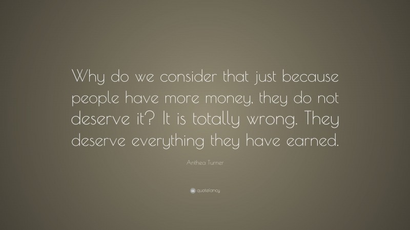 Anthea Turner Quote: “Why do we consider that just because people have more money, they do not deserve it? It is totally wrong. They deserve everything they have earned.”