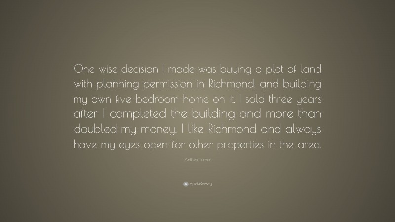 Anthea Turner Quote: “One wise decision I made was buying a plot of land with planning permission in Richmond, and building my own five-bedroom home on it. I sold three years after I completed the building and more than doubled my money. I like Richmond and always have my eyes open for other properties in the area.”