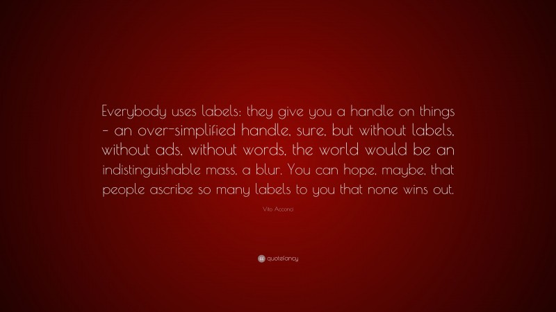 Vito Acconci Quote: “Everybody uses labels: they give you a handle on things – an over-simplified handle, sure, but without labels, without ads, without words, the world would be an indistinguishable mass, a blur. You can hope, maybe, that people ascribe so many labels to you that none wins out.”