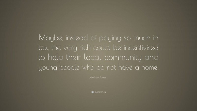 Anthea Turner Quote: “Maybe, instead of paying so much in tax, the very rich could be incentivised to help their local community and young people who do not have a home.”