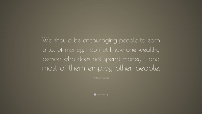 Anthea Turner Quote: “We should be encouraging people to earn a lot of money. I do not know one wealthy person who does not spend money – and most of them employ other people.”