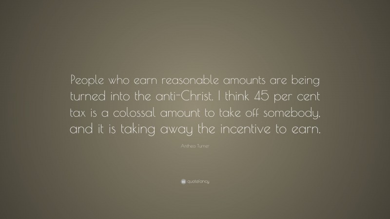 Anthea Turner Quote: “People who earn reasonable amounts are being turned into the anti-Christ. I think 45 per cent tax is a colossal amount to take off somebody, and it is taking away the incentive to earn.”