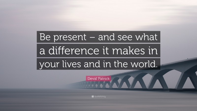 Deval Patrick Quote: “Be present – and see what a difference it makes in your lives and in the world.”