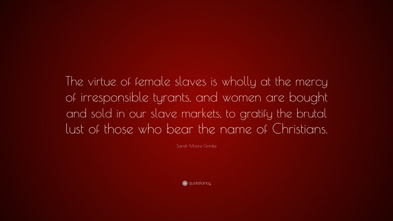 Sarah Moore Grimke Quote: “The virtue of female slaves is wholly at the mercy of irresponsible tyrants, and women are bought and sold in our slave markets, to gratify the brutal lust of those who bear the name of Christians.”