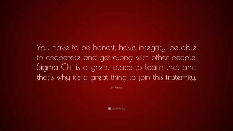 Jim Palmer Quote: “You have to be honest, have integrity, be able to cooperate and get along with other people. Sigma Chi is a great place to learn that and that’s why it’s a great thing to join this fraternity.”