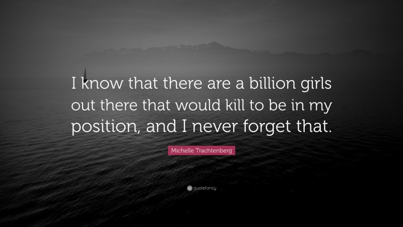 Michelle Trachtenberg Quote: “I know that there are a billion girls out there that would kill to be in my position, and I never forget that.”