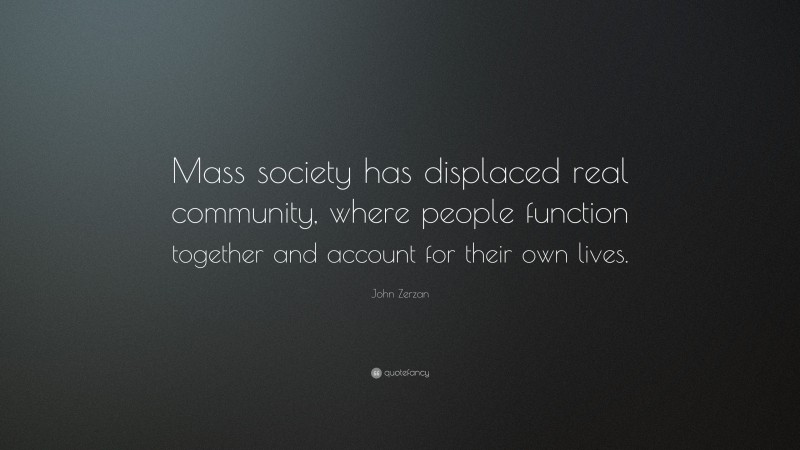 John Zerzan Quote: “Mass society has displaced real community, where people function together and account for their own lives.”