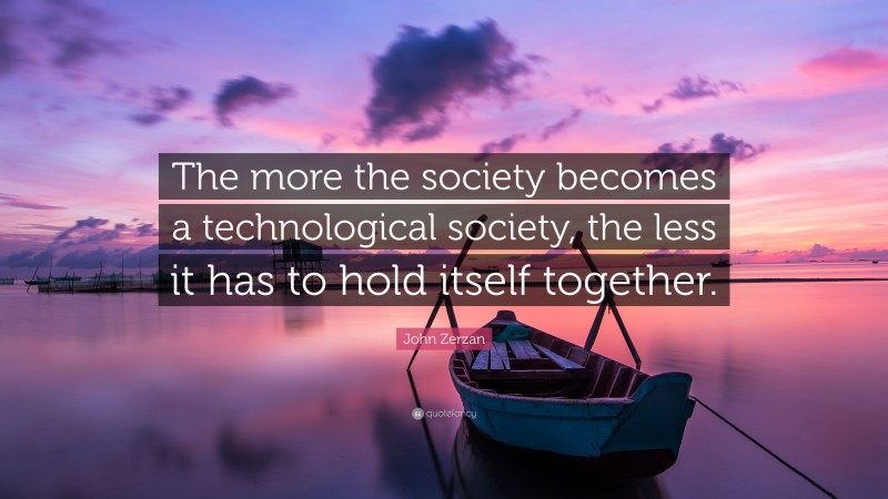 John Zerzan Quote: “The more the society becomes a technological society, the less it has to hold itself together.”