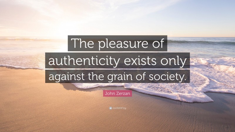 John Zerzan Quote: “The pleasure of authenticity exists only against the grain of society.”