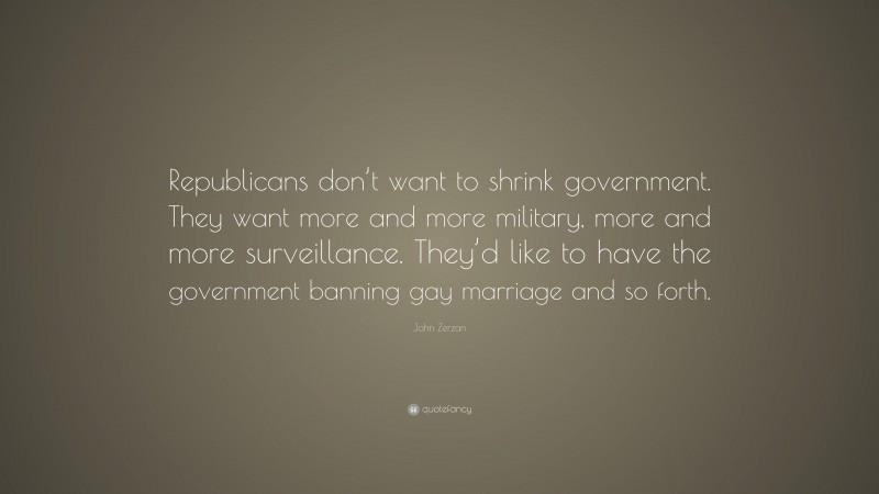 John Zerzan Quote: “Republicans don’t want to shrink government. They want more and more military, more and more surveillance. They’d like to have the government banning gay marriage and so forth.”