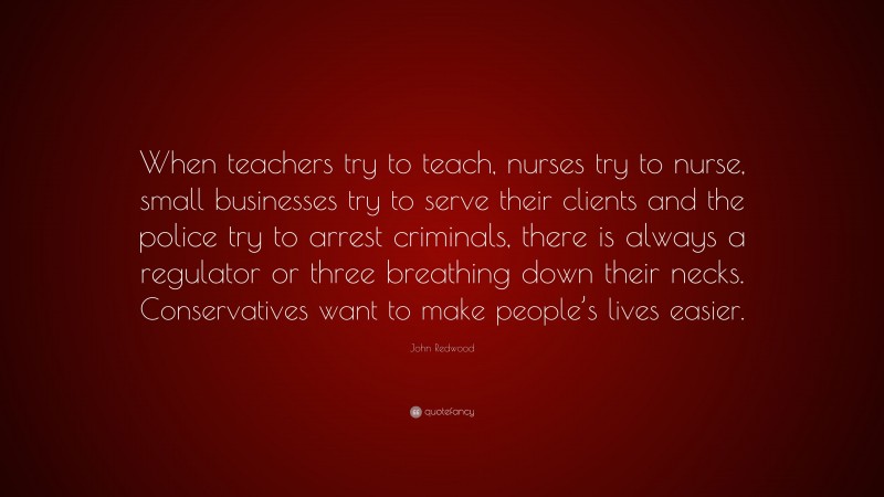 John Redwood Quote: “When teachers try to teach, nurses try to nurse, small businesses try to serve their clients and the police try to arrest criminals, there is always a regulator or three breathing down their necks. Conservatives want to make people’s lives easier.”
