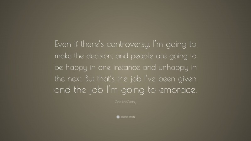Gina McCarthy Quote: “Even if there’s controversy, I’m going to make the decision, and people are going to be happy in one instance and unhappy in the next. But that’s the job I’ve been given and the job I’m going to embrace.”