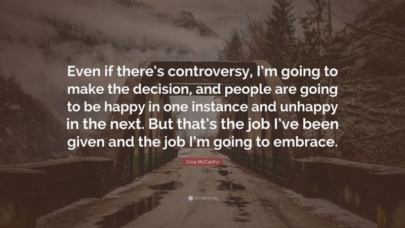 Gina McCarthy Quote: “Even if there’s controversy, I’m going to make the decision, and people are going to be happy in one instance and unhappy in the next. But that’s the job I’ve been given and the job I’m going to embrace.”