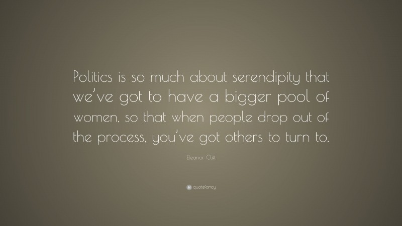 Eleanor Clift Quote: “Politics is so much about serendipity that we’ve got to have a bigger pool of women, so that when people drop out of the process, you’ve got others to turn to.”