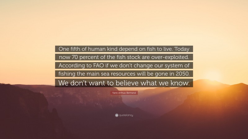 Yann Arthus-Bertrand Quote: “One fifth of human kind depend on fish to live. Today now 70 percent of the fish stock are over-exploited. According to FAO if we don’t change our system of fishing the main sea resources will be gone in 2050. We don’t want to believe what we know.”