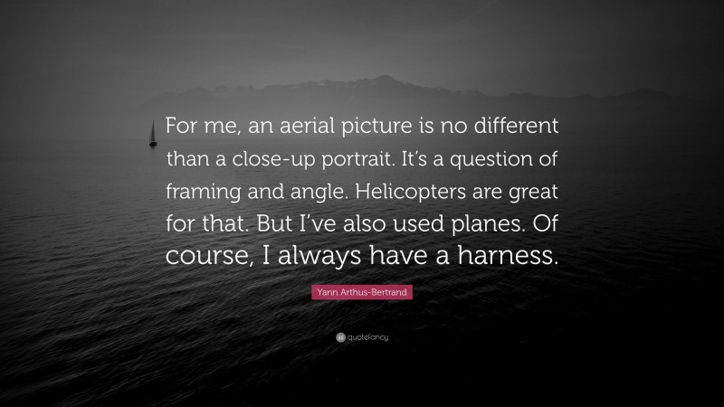 Yann Arthus-Bertrand Quote: “For me, an aerial picture is no different than a close-up portrait. It’s a question of framing and angle. Helicopters are great for that. But I’ve also used planes. Of course, I always have a harness.”