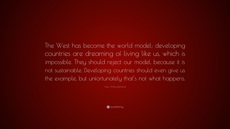 Yann Arthus-Bertrand Quote: “The West has become the world model; developing countries are dreaming of living like us, which is impossible. They should reject our model, because it is not sustainable. Developing countries should even give us the example, but unfortunately that’s not what happens.”