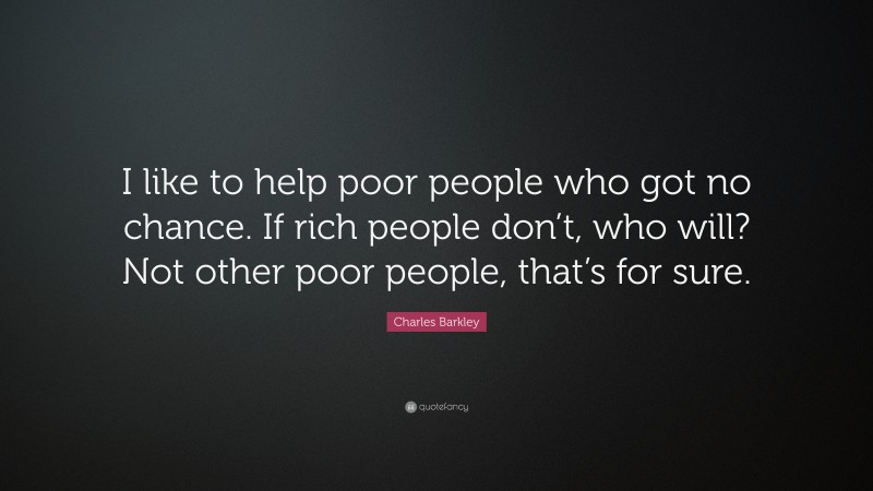 Charles Barkley Quote: “I like to help poor people who got no chance. If rich people don’t, who will? Not other poor people, that’s for sure.”