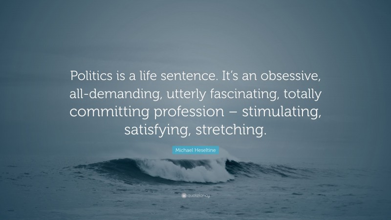 Michael Heseltine Quote: “Politics is a life sentence. It’s an obsessive, all-demanding, utterly fascinating, totally committing profession – stimulating, satisfying, stretching.”