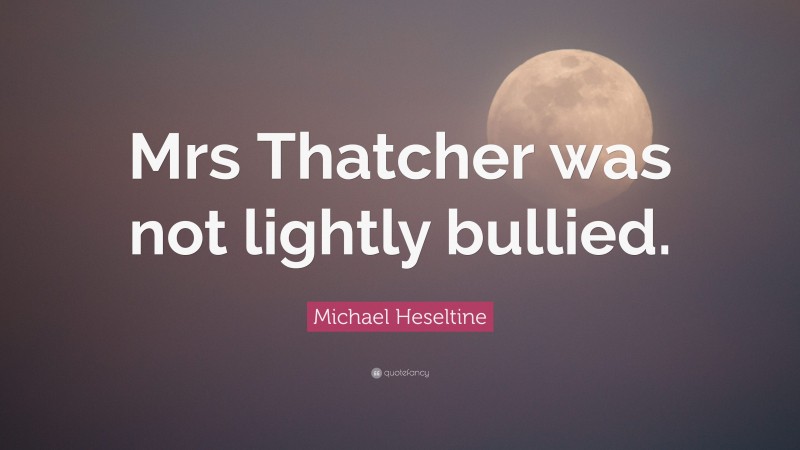 Michael Heseltine Quote: “Mrs Thatcher was not lightly bullied.”