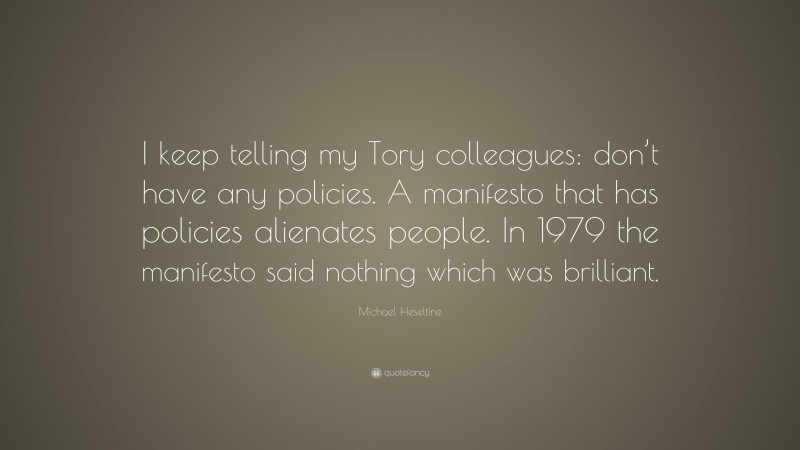 Michael Heseltine Quote: “I keep telling my Tory colleagues: don’t have any policies. A manifesto that has policies alienates people. In 1979 the manifesto said nothing which was brilliant.”