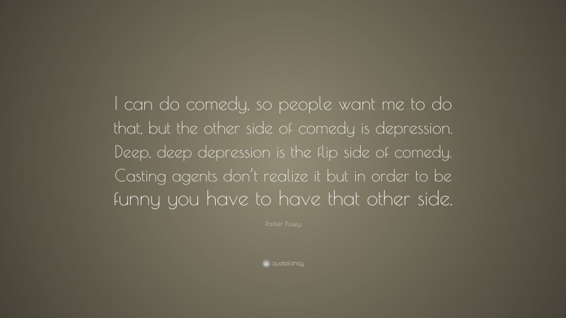 Parker Posey Quote: “I can do comedy, so people want me to do that, but the other side of comedy is depression. Deep, deep depression is the flip side of comedy. Casting agents don’t realize it but in order to be funny you have to have that other side.”