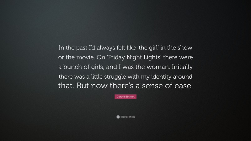 Connie Britton Quote: “In the past I’d always felt like ‘the girl’ in the show or the movie. On ‘Friday Night Lights’ there were a bunch of girls, and I was the woman. Initially there was a little struggle with my identity around that. But now there’s a sense of ease.”