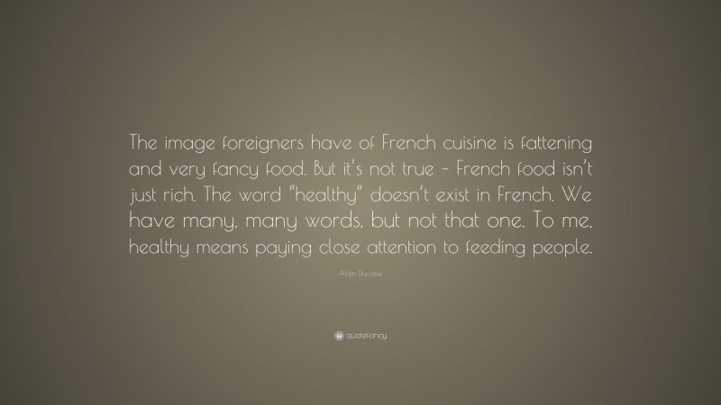 Alain Ducasse Quote: “The image foreigners have of French cuisine is fattening and very fancy food. But it’s not true – French food isn’t just rich. The word “healthy” doesn’t exist in French. We have many, many words, but not that one. To me, healthy means paying close attention to feeding people.”