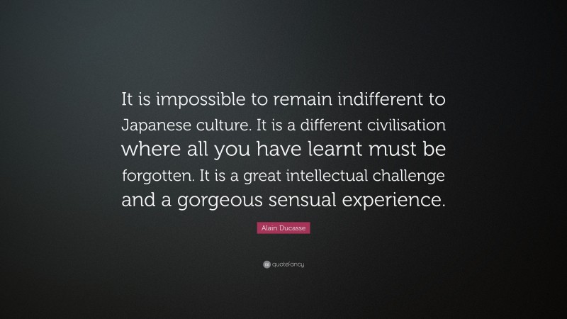 Alain Ducasse Quote: “It is impossible to remain indifferent to Japanese culture. It is a different civilisation where all you have learnt must be forgotten. It is a great intellectual challenge and a gorgeous sensual experience.”