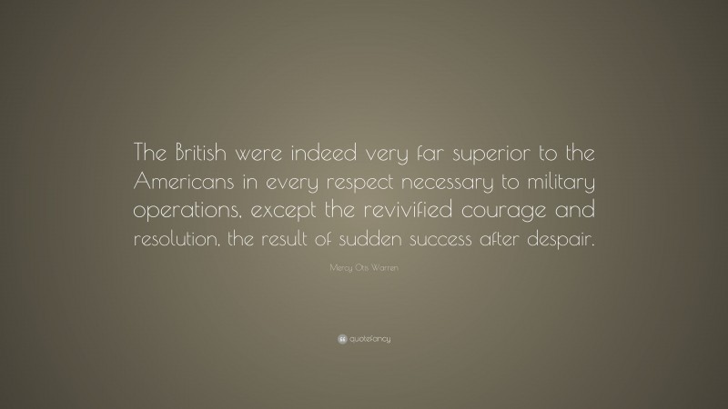 Mercy Otis Warren Quote: “The British were indeed very far superior to the Americans in every respect necessary to military operations, except the revivified courage and resolution, the result of sudden success after despair.”