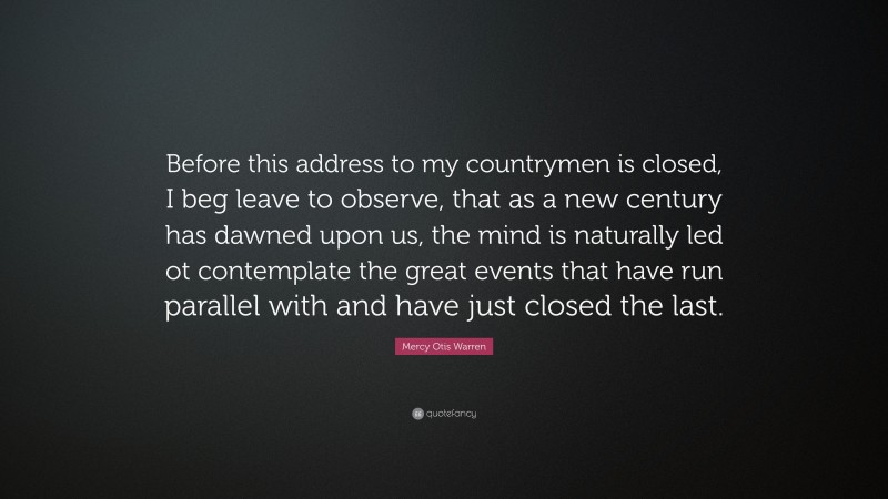 Mercy Otis Warren Quote: “Before this address to my countrymen is closed, I beg leave to observe, that as a new century has dawned upon us, the mind is naturally led ot contemplate the great events that have run parallel with and have just closed the last.”