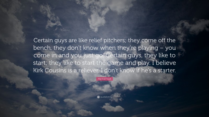 Marshall Faulk Quote: “Certain guys are like relief pitchers; they come off the bench, they don’t know when they’re playing – you come in and you just go. Certain guys, they like to start; they like to start the game and play. I believe Kirk Cousins is a reliever. I don’t know if he’s a starter.”