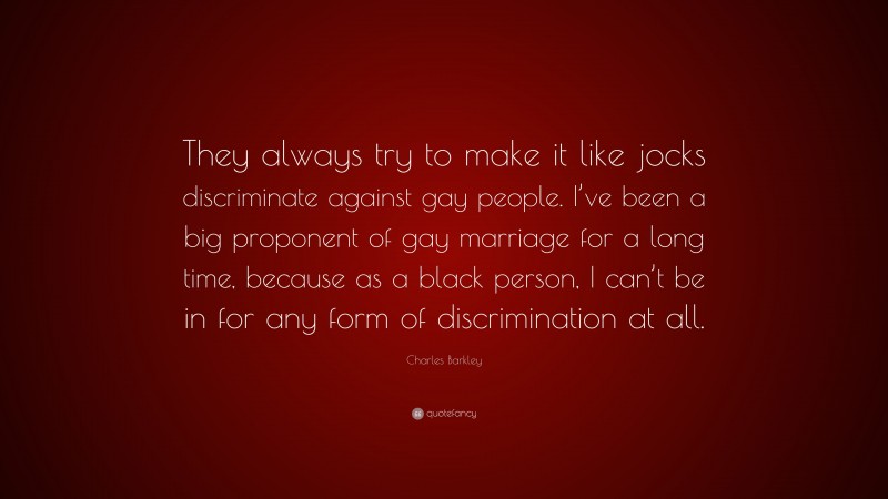 Charles Barkley Quote: “They always try to make it like jocks discriminate against gay people. I’ve been a big proponent of gay marriage for a long time, because as a black person, I can’t be in for any form of discrimination at all.”