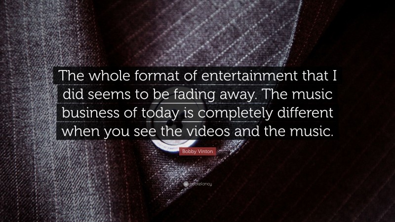 Bobby Vinton Quote: “The whole format of entertainment that I did seems to be fading away. The music business of today is completely different when you see the videos and the music.”